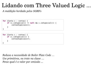 Lidando com Three Valued Logic ...
A maldição herdada pelos SGBD's


for (Conta c : contas) {
    if (c.isEspecial() != null && c.isEspecial()) {
        contasEspeciais++;
    }
}


for (Conta c : contas) {
    if (c.isEspecial()) {
        contasEspeciais++;
    }
}




Reduza a necessidade de Boiler Plate Code …
Use primitivos, ou trate na classe …
Pense qual é o valor por omissão ...
 