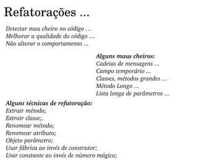 Refatorações ...
Detectar mau cheiro no código …
Melhorar a qualidade do código …
Não alterar o comportamento ...

                                   Alguns maus cheiros:
                                   Cadeias de mensagens ...
                                   Campo temporário ...
                                   Classes, métodos grandes ...
                                   Método Longo ...
                                   Lista longa de parâmetros ...
Alguns técnicas de refatoração:
Extrair método;
Extrair classe;.
Renomear método;
Renomear atributo;
Objeto parâmetro;
Usar fábrica ao invés de construtor;
Usar constante ao invés de número mágico;
 