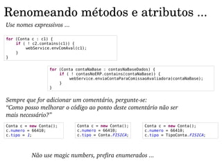 Renomeando métodos e atributos ...
Use nomes expressivos ...

for (Conta c : c1) {
    if ( ! c2.contains(c1)) {
        webService.envComAval(c1);
    }
}


                  for (Conta contaNaBase : contasNaBaseDados) {
                      if ( ! contasNoERP.contains(contaNaBase)) {
                          webService.enviaContaParaComissaoAvaliadora(contaNaBase);
                      }
                  }


Sempre que for adicionar um comentário, pergunte­se:
“Como posso melhorar o código ao ponto deste comentário não ser 
mais necessário?”
Conta c = new Conta();       Conta c = new Conta();       Conta c = new Conta();
c.numero = 66410;            c.numero = 66410;            c.numero = 66410;
c.tipo = 1;                  c.tipo = Conta.FISICA;       c.tipo = TipoConta.FISICA;




           Não use magic numbers, prefira enumerados ...
 