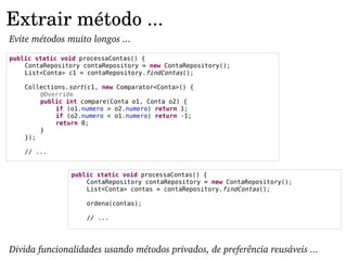 Extrair método ...
Evite métodos muito longos ...
public static void processaContas() {
    ContaRepository contaRepository = new ContaRepository();
    List<Conta> c1 = contaRepository.findContas();

    Collections.sort(c1, new Comparator<Conta>() {
        @Override
        public int compare(Conta o1, Conta o2) {
            if (o1.numero > o2.numero) return 1;
            if (o2.numero < o1.numero) return -1;
            return 0;
        }
    });

    // ...


                public static void processaContas() {
                    ContaRepository contaRepository = new ContaRepository();
                    List<Conta> contas = contaRepository.findContas();

                     ordena(contas);

                     // ...




Divida funcionalidades usando métodos privados, de preferência reusáveis ...
 
