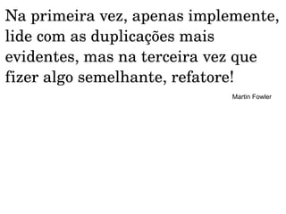 Na primeira vez, apenas implemente, 
lide com as duplicações mais 
evidentes, mas na terceira vez que 
fizer algo semelhante, refatore! 
                             Martin Fowler
 