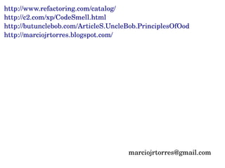 http://www.refactoring.com/catalog/
http://c2.com/xp/CodeSmell.html
http://butunclebob.com/ArticleS.UncleBob.PrinciplesOfOod
http://marciojrtorres.blogspot.com/




                                     marciojrtorres@gmail.com
 