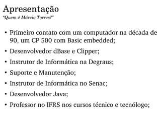 Apresentação
“Quem é Márcio Torres?”


●
    Primeiro contato com um computador na década de 
    90, um CP 500 com Basic embedded;
●
    Desenvolvedor dBase e Clipper;
●
    Instrutor de Informática na Degraus;
●
    Suporte e Manutenção;
●
    Instrutor de Informática no Senac;
●
    Desenvolvedor Java;
●
    Professor no IFRS nos cursos técnico e tecnólogo;
 