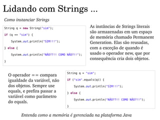 Lidando com Strings ...
Como instanciar Strings
String q = new String("sim");                      As instâncias de Strings literais 
                                                   são armazenadas em um espaço 
if (q == "sim") {
                                                   de memória chamado Permanent 
     System.out.println("SIM!!!");
                                                   Generation. Elas são reusadas, 
} else {                                           com a exceção de quando é 
     System.out.println("NÃO??!! COMO NÃO?!!");    usado o operador new, que por 
                                                   consequência cria dois objetos.
}



                                      String q = "sim";
    O operador == compara 
    igualdade da variável, não        if ("sim".equals(q)) {

    dos objetos. Sempre use               System.out.println("SIM!!!");
    equals, e prefira passar a        } else {
    variável como parâmetro 
                                          System.out.println("NÃO??!! COMO NÃO?!!");
    do equals.
                                      }


           Entenda como a memória é gerenciada na plataforma Java
 