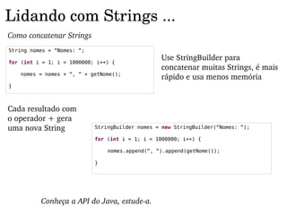 Lidando com Strings ...
Como concatenar Strings
String nomes = “Nomes: “;

for (int i = 1; i < 1000000; i++) {
                                                 Use StringBuilder para 
                                                 concatenar muitas Strings, é mais 
    nomes = nomes + “, “ + getNome();
                                                 rápido e usa menos memória
}



Cada resultado com 
o operador + gera 
uma nova String             StringBuilder nomes = new StringBuilder(“Nomes: “);

                            for (int i = 1; i < 1000000; i++) {

                                nomes.append(“, “).append(getNome());

                            }




          Conheça a API do Java, estude­a.
 
