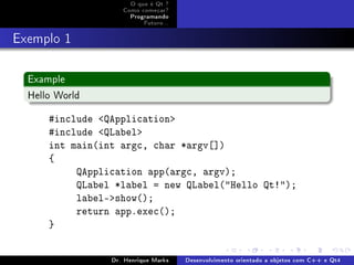 O que é Qt ?
                    Como começar?
                      Programando
                          Futuro...
Exemplo 1
  Example
  Hello World

      #include QApplication
      #include QLabel
      int main(int argc, char *argv[])
      {
           QApplication app(argc, argv);
           QLabel *label = new QLabel(Hello Qt!);
           label-show();
           return app.exec();
      }


                 Dr. Henrique Marks   Desenvolvimento orientado a objetos com C++ e Qt4
 