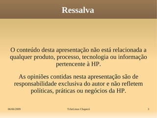 06/06/2009 TcheLinux Chapecó 3
Ressalva
O conteúdo desta apresentação não está relacionada a
qualquer produto, processo, tecnologia ou informação
pertencente à HP.
As opiniões contidas nesta apresentação são de
responsabilidade exclusiva do autor e não refletem
políticas, práticas ou negócios da HP.
 