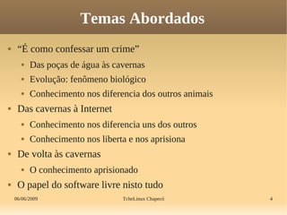 06/06/2009 TcheLinux Chapecó 4
Temas Abordados
 “É como confessar um crime”
 Das poças de água às cavernas
 Evolução: fenômeno biológico
 Conhecimento nos diferencia dos outros animais
 Das cavernas à Internet
 Conhecimento nos diferencia uns dos outros
 Conhecimento nos liberta e nos aprisiona
 De volta às cavernas
 O conhecimento aprisionado
 O papel do software livre nisto tudo
 