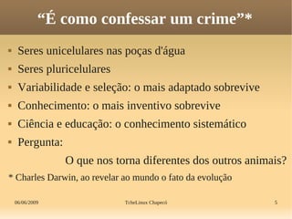 06/06/2009 TcheLinux Chapecó 5
“É como confessar um crime”*
 Seres unicelulares nas poças d'água
 Seres pluricelulares
 Variabilidade e seleção: o mais adaptado sobrevive
 Conhecimento: o mais inventivo sobrevive
 Ciência e educação: o conhecimento sistemático
 Pergunta:
O que nos torna diferentes dos outros animais?
* Charles Darwin, ao revelar ao mundo o fato da evolução
 