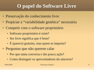 06/06/2009 TcheLinux Chapecó 8
O papel do Software Livre
 Preservação do conhecimento livre
 Propiciar a “variabilidade genética” necessária
 Competir com o software proprietário
 Software proprietário é ruim?
 Ser livre significa que é bom?
 É (parece) gratuito, mas quem se importa?
 Perguntas que não querem calar
 Por que tanta conversa e tão pouca ação?
 Como distinguir os aproveitadores do sinceros?
 