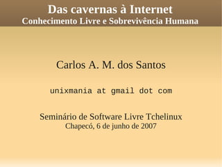 Das cavernas à Internet
Conhecimento Livre e Sobrevivência Humana
Carlos A. M. dos Santos
unixmania at gmail dot com
Seminário de Software Livre Tchelinux
Chapecó, 6 de junho de 2007
 