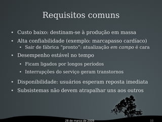 28 de março de 2009 10
 Custo baixo: destinam-se à produção em massa
 Alta confiabilidade (exemplo: marcapasso cardíaco)
 Sair de fábrica “pronto”: atualização em campo é cara
 Desempenho estável no tempo
 Ficam ligados por longos períodos
 Interrupções do serviço geram transtornos
 Disponibilidade: usuários esperam reposta imediata
 Subsistemas não devem atrapalhar uns aos outros
Requisitos comuns
 