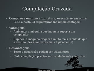 28 de março de 2009 15
Compilação Cruzada
 Compila-se em uma arquitetura; executa-se em outra
 GCC suporta 53 arquiteturas (na última contagem)
 Vantagens
 Ambiente: a máquina destino nem suporta um
compilador
 Rapidez: a máquina origem é muito mais rápida do que
a destino (dez a mil vezes mais, tipicamente)
 Desvantagens
 Teste e depuração podem ser trabalhosos
 Cada compilação precisa ser instalada antes de testar
 