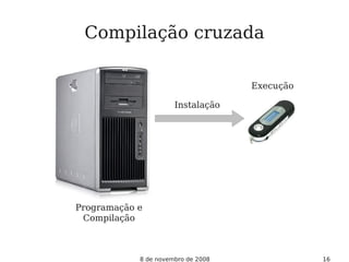 8 de novembro de 2008 16
Instalação
Programação e
Compilação
Execução
Compilação cruzada
 