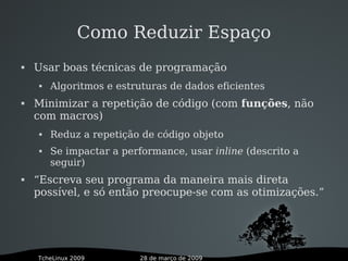 28 de março de 2009TcheLinux 2009
Como Reduzir Espaço
 Usar boas técnicas de programação
 Algoritmos e estruturas de dados eficientes
 Minimizar a repetição de código (com funções, não
com macros)
 Reduz a repetição de código objeto
 Se impactar a performance, usar inline (descrito a
seguir)
 “Escreva seu programa da maneira mais direta
possível, e só então preocupe-se com as otimizações.”
 