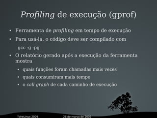 28 de março de 2009TcheLinux 2009
Profiling de execução (gprof)
 Ferramenta de profiling em tempo de execução
 Para usá-la, o código deve ser compilado com
gcc -g -pg
 O relatório gerado após a execução da ferramenta
mostra
 quais funções foram chamadas mais vezes
 quais consumiram mais tempo
 o call graph de cada caminho de execução
 
