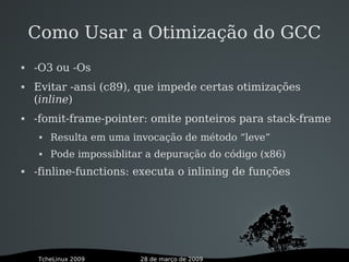 28 de março de 2009TcheLinux 2009
Como Usar a Otimização do GCC
 -O3 ou -Os
 Evitar -ansi (c89), que impede certas otimizações
(inline)
 -fomit-frame-pointer: omite ponteiros para stack-frame
 Resulta em uma invocação de método “leve”
 Pode impossiblitar a depuração do código (x86)
 -finline-functions: executa o inlining de funções
 