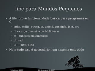28 de março de 2009TcheLinux 2009
libc para Mundos Pequenos
 A libc provê funcionalidade básica para programas em
C
 stdio, stdlib, string, tz, unistd, zoneinfo, inet, crt
 dl – carga dinamica de bibliotecas
 m – funções matemáticas
 thread
 C++ (rtti, etc.)
 Nem tudo isso é necessário num sistema embutido
 