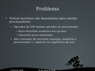 28 de março de 2009TcheLinux 2009
Problema
 Virtual machines são desenhadas para emular
processadores
 Opcodes da VM imitam opcodes do processador
 Baixa densidade semântica dos opcodes
 Operações pouco otimizadas
 Alto consumo de recursos (energia, memória e
processador) = impacto na experiêcia de uso
 