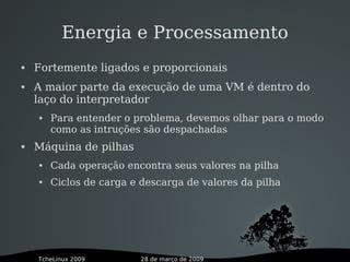 28 de março de 2009TcheLinux 2009
Energia e Processamento
 Fortemente ligados e proporcionais
 A maior parte da execução de uma VM é dentro do
laço do interpretador
 Para entender o problema, devemos olhar para o modo
como as intruções são despachadas
 Máquina de pilhas
 Cada operação encontra seus valores na pilha
 Ciclos de carga e descarga de valores da pilha
 