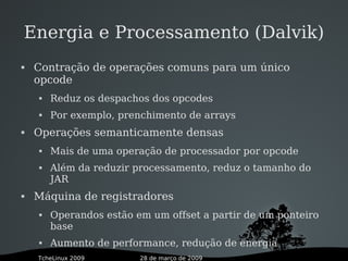 28 de março de 2009TcheLinux 2009
Energia e Processamento (Dalvik)
 Contração de operações comuns para um único
opcode
 Reduz os despachos dos opcodes
 Por exemplo, prenchimento de arrays
 Operações semanticamente densas
 Mais de uma operação de processador por opcode
 Além da reduzir processamento, reduz o tamanho do
JAR
 Máquina de registradores
 Operandos estão em um offset a partir de um ponteiro
base
 Aumento de performance, redução de energia
 