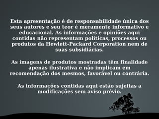 Esta apresentação é de responsabilidade única dos
seus autores e seu teor é meramente informativo e
educacional. As informações e opiniões aqui
contidas não representam políticas, processos ou
produtos da Hewlett-Packard Corporation nem de
suas subsidiárias.
As imagens de produtos mostradas têm finalidade
apenas ilustrativa e não implicam em
recomendação dos mesmos, favorável ou contrária.
As informações contidas aqui estão sujeitas a
modificações sem aviso prévio.
 