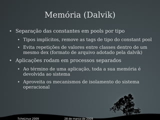 28 de março de 2009TcheLinux 2009
Memória (Dalvik)
 Separação das constantes em pools por tipo
 Tipos implícitos, remove as tags de tipo do constant pool
 Evita repetições de valores entre classes dentro de um
mesmo dex (formato de arquivo adotado pela dalvik)
 Aplicações rodam em processos separados
 Ao término de uma aplicação, toda a sua memória é
devolvida ao sistema
 Aproveita os mecanismos de isolamento do sistema
operacional
 