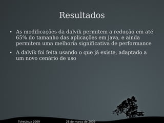 28 de março de 2009TcheLinux 2009
Resultados
 As modificações da dalvik permitem a redução em até
65% do tamanho das aplicações em java, e ainda
permitem uma melhoria significativa de performance
 A dalvik foi feita usando o que já existe, adaptado a
um novo cenário de uso
 