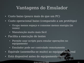 28 de março de 2009 41
Vantagens do Emulador
 Custo baixo (pouco mais do que um PC)
 Custo operacional baixo (comparado a um protótipo)
 Ocupa menos espaço e consome menos energia (às
vezes)
 Manutenção muito mais fácil
 Facilita a execução de testes
 Permite usar scripts para emular operações no
equipamento
 Emulador pode ser controlado remotamente
 Equivale (assemelha-se muito) ao equipamento real
 Está disponível antes do equipamento real
 