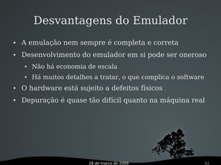 28 de março de 2009 42
Desvantagens do Emulador
 A emulação nem sempre é completa e correta
 Desenvolvimento do emulador em si pode ser oneroso
 Não há economia de escala
 Há muitos detalhes a tratar, o que complica o software
 O hardware está sujeito a defeitos físicos
 Depuração é quase tão difícil quanto na máquina real
 