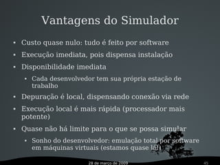 28 de março de 2009 45
Vantagens do Simulador
 Custo quase nulo: tudo é feito por software
 Execução imediata, pois dispensa instalação
 Disponibilidade imediata
 Cada desenvolvedor tem sua própria estação de
trabalho
 Depuração é local, dispensando conexão via rede
 Execução local é mais rápida (processador mais
potente)
 Quase não há limite para o que se possa simular
 Sonho do desenvolvedor: emulação total por software
em máquinas virtuais (estamos quase lá!)
 