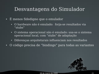 28 de março de 2009 46
Desvantagens do Simulador
 É menos fidedigno que o emulador
 O hardware não é emulado: forja-se resultados via
“stubs”
 O sistema operacional não é emulado: usa-se o sistema
operacional local, com “stubs” de adaptação
 Diferenças arquiteturais influenciam nos resultados
 O código precisa de “bindings” para todas as variantes
 