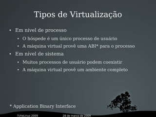 28 de março de 2009TcheLinux 2009
 Em nível de processo
 O hóspede é um único processo de usuário
 A máquina virtual provê uma ABI* para o processo
 Em nível de sistema
 Muitos processos de usuário podem coexistir
 A máquina virtual provê um ambiente completo
* Application Binary Interface
Tipos de Virtualização
 