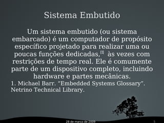 28 de março de 2009 5
1. Michael Barr. “Embedded Systems Glossary”.
Netrino Technical Library.
Um sistema embutido (ou sistema
embarcado) é um computador de propósito
específico projetado para realizar uma ou
poucas funções dedicadas,[1]
às vezes com
restrições de tempo real. Ele é comumente
parte de um dispositivo completo, incluindo
hardware e partes mecânicas.
Sistema Embutido
 