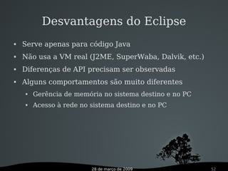28 de março de 2009 52
Desvantagens do Eclipse
 Serve apenas para código Java
 Não usa a VM real (J2ME, SuperWaba, Dalvik, etc.)
 Diferenças de API precisam ser observadas
 Alguns comportamentos são muito diferentes
 Gerência de memória no sistema destino e no PC
 Acesso à rede no sistema destino e no PC
 