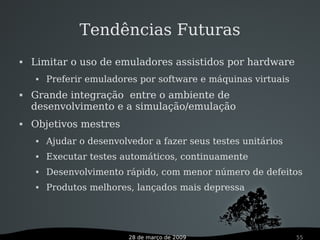28 de março de 2009 55
Tendências Futuras
 Limitar o uso de emuladores assistidos por hardware
 Preferir emuladores por software e máquinas virtuais
 Grande integração entre o ambiente de
desenvolvimento e a simulação/emulação
 Objetivos mestres
 Ajudar o desenvolvedor a fazer seus testes unitários
 Executar testes automáticos, continuamente
 Desenvolvimento rápido, com menor número de defeitos
 Produtos melhores, lançados mais depressa
 