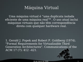 28 de março de 2009 6
Máquina Virtual
Uma máquina virtual é “uma duplicata isolada
eficiente de uma máquina real”[1]
. O uso atual inclui
máquinas virtuais que não têm correspondência
direta com qualquer hardware real.
1. Gerald J. Popek and Robert P. Goldberg (1974).
"Formal Requirements for Virtualizable Third
Generation Architectures". Communications of the
ACM 17 (7): 412 –421.
 