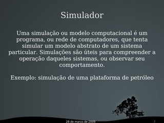 28 de março de 2009 7
Simulador
Uma simulação ou modelo computacional é um
programa, ou rede de computadores, que tenta
simular um modelo abstrato de um sistema
particular. Simulações são úteis para compreender a
operação daqueles sistemas, ou observar seu
comportamento.
Exemplo: simulação de uma plataforma de petróleo
 