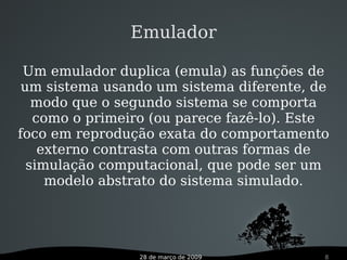 28 de março de 2009 8
Emulador
Um emulador duplica (emula) as funções de
um sistema usando um sistema diferente, de
modo que o segundo sistema se comporta
como o primeiro (ou parece fazê-lo). Este
foco em reprodução exata do comportamento
externo contrasta com outras formas de
simulação computacional, que pode ser um
modelo abstrato do sistema simulado.
 