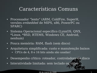 28 de março de 2009 9
 Processador “lento” (ARM, ColdFire, SuperH,
versões embedded de MIPS, x86, PowerPC ou
SPARC)
 Sistema Operacional específico (LynxOS, QNX,
*Linux, *BSD, RTEMS, Windows CE, Android,
nenhum)
 Pouca memória: RAM, flash (sem disco)
 Arquitetura simplificada: custo e manutenção baixos
 CPUs de 4, 8 e 16 bits ainda são usadas!
 Desempenho cŕitico: roteador, controladora de disco
 Interatividade limitada: sem teclado ou vídeo
Características Comuns
 