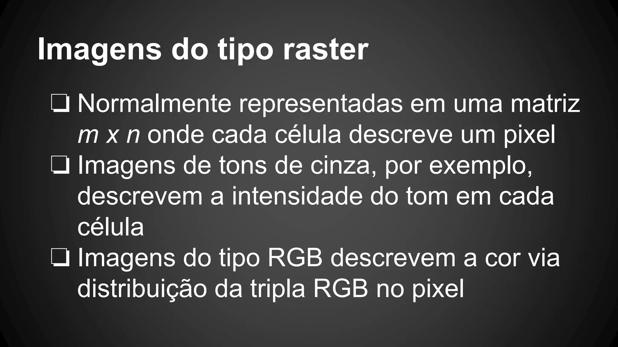 Imagens do tipo raster
❏ Normalmente representadas em uma matriz
m x n onde cada célula descreve um pixel
❏ Imagens de tons de cinza, por exemplo,
descrevem a intensidade do tom em cada
célula
❏ Imagens do tipo RGB descrevem a cor via
distribuição da tripla RGB no pixel
 