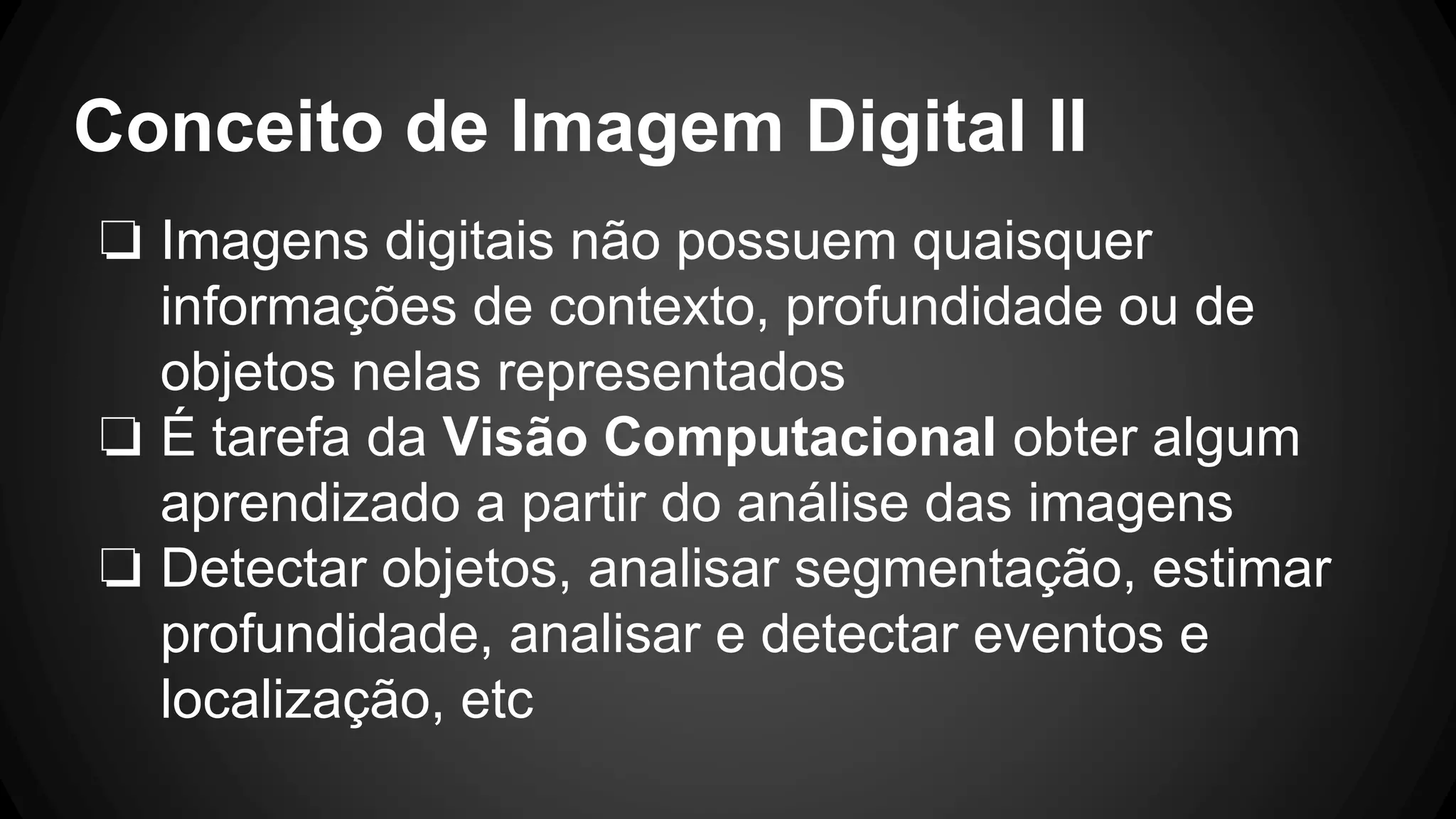 Conceito de Imagem Digital II
❏ Imagens digitais não possuem quaisquer
informações de contexto, profundidade ou de
objetos nelas representados
❏ É tarefa da Visão Computacional obter algum
aprendizado a partir do análise das imagens
❏ Detectar objetos, analisar segmentação, estimar
profundidade, analisar e detectar eventos e
localização, etc
 
