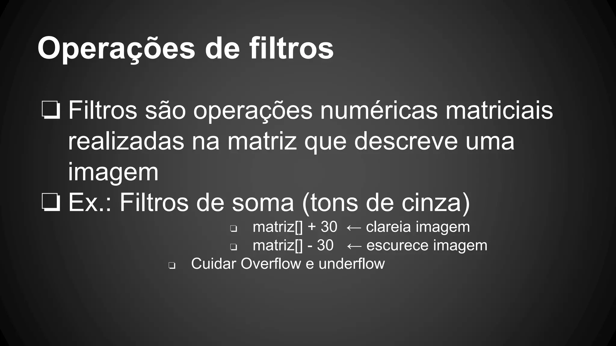 Operações de filtros
❏ Filtros são operações numéricas matriciais
realizadas na matriz que descreve uma
imagem
❏ Ex.: Filtros de soma (tons de cinza)
❏ matriz[] + 30 ← clareia imagem
❏ matriz[] - 30 ← escurece imagem
❏ Cuidar Overflow e underflow
 