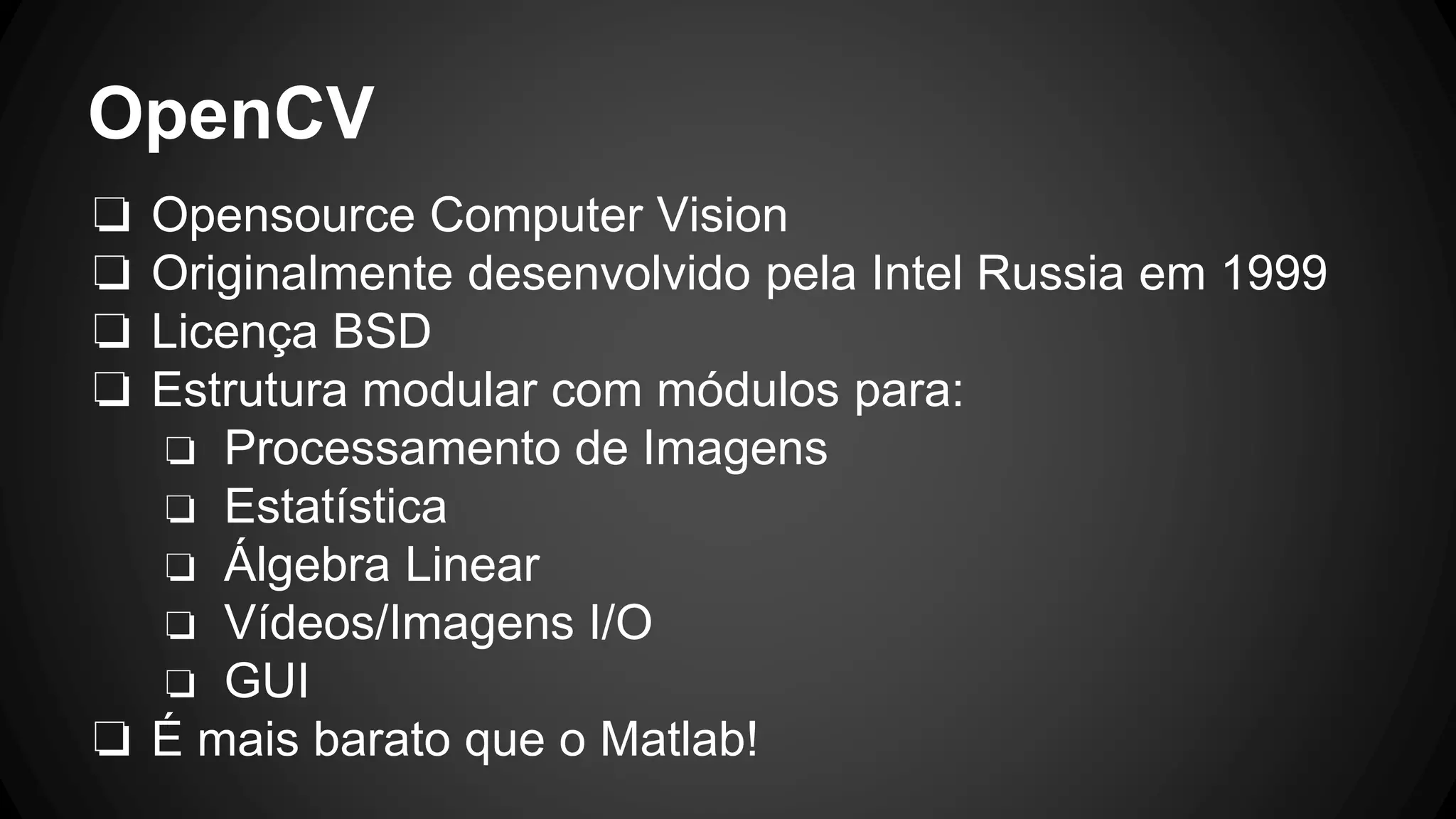OpenCV
❏ Opensource Computer Vision
❏ Originalmente desenvolvido pela Intel Russia em 1999
❏ Licença BSD
❏ Estrutura modular com módulos para:
❏ Processamento de Imagens
❏ Estatística
❏ Álgebra Linear
❏ Vídeos/Imagens I/O
❏ GUI
❏ É mais barato que o Matlab!
 