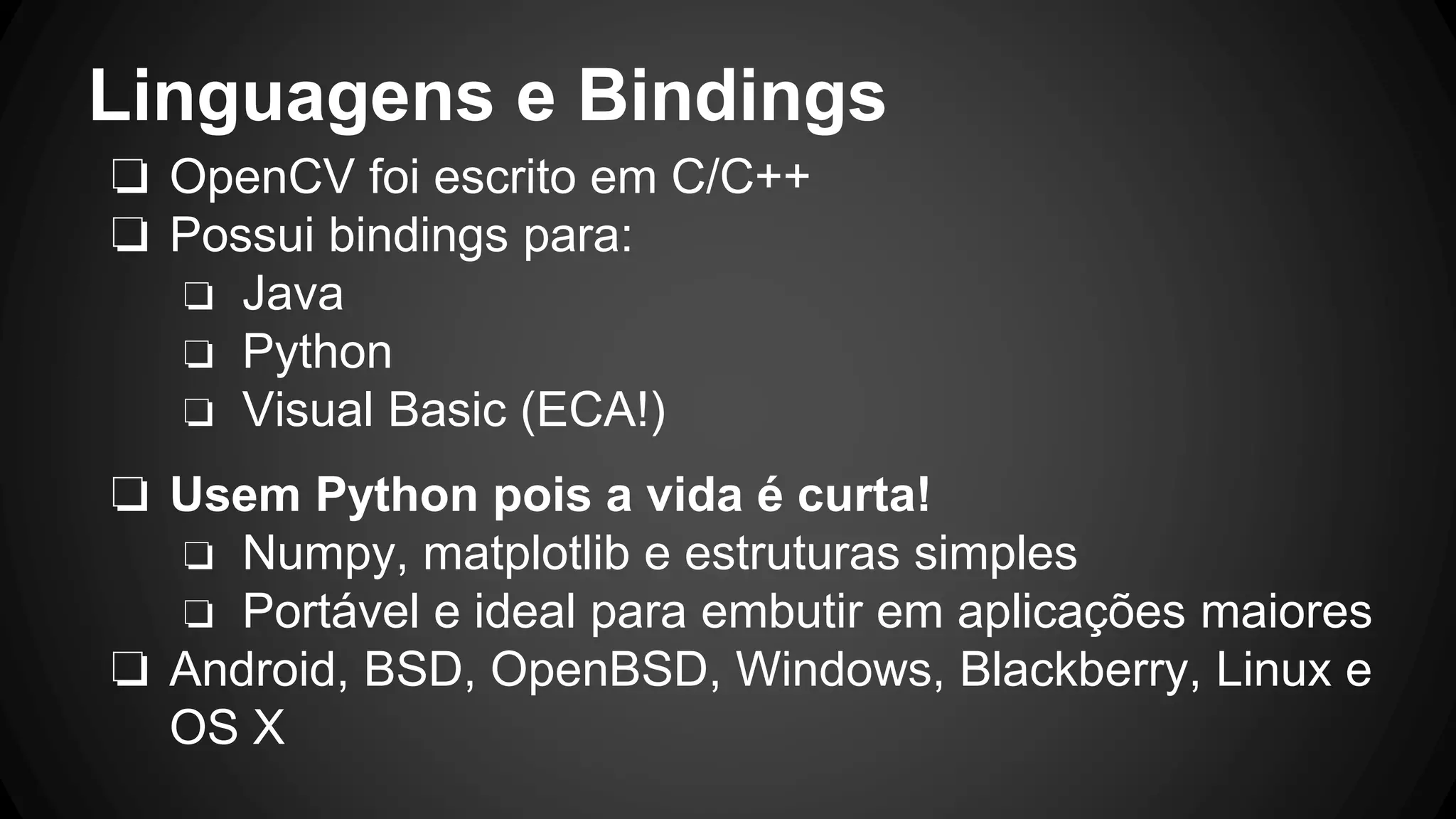 Linguagens e Bindings
❏ OpenCV foi escrito em C/C++
❏ Possui bindings para:
❏ Java
❏ Python
❏ Visual Basic (ECA!)
❏ Usem Python pois a vida é curta!
❏ Numpy, matplotlib e estruturas simples
❏ Portável e ideal para embutir em aplicações maiores
❏ Android, BSD, OpenBSD, Windows, Blackberry, Linux e
OS X
 