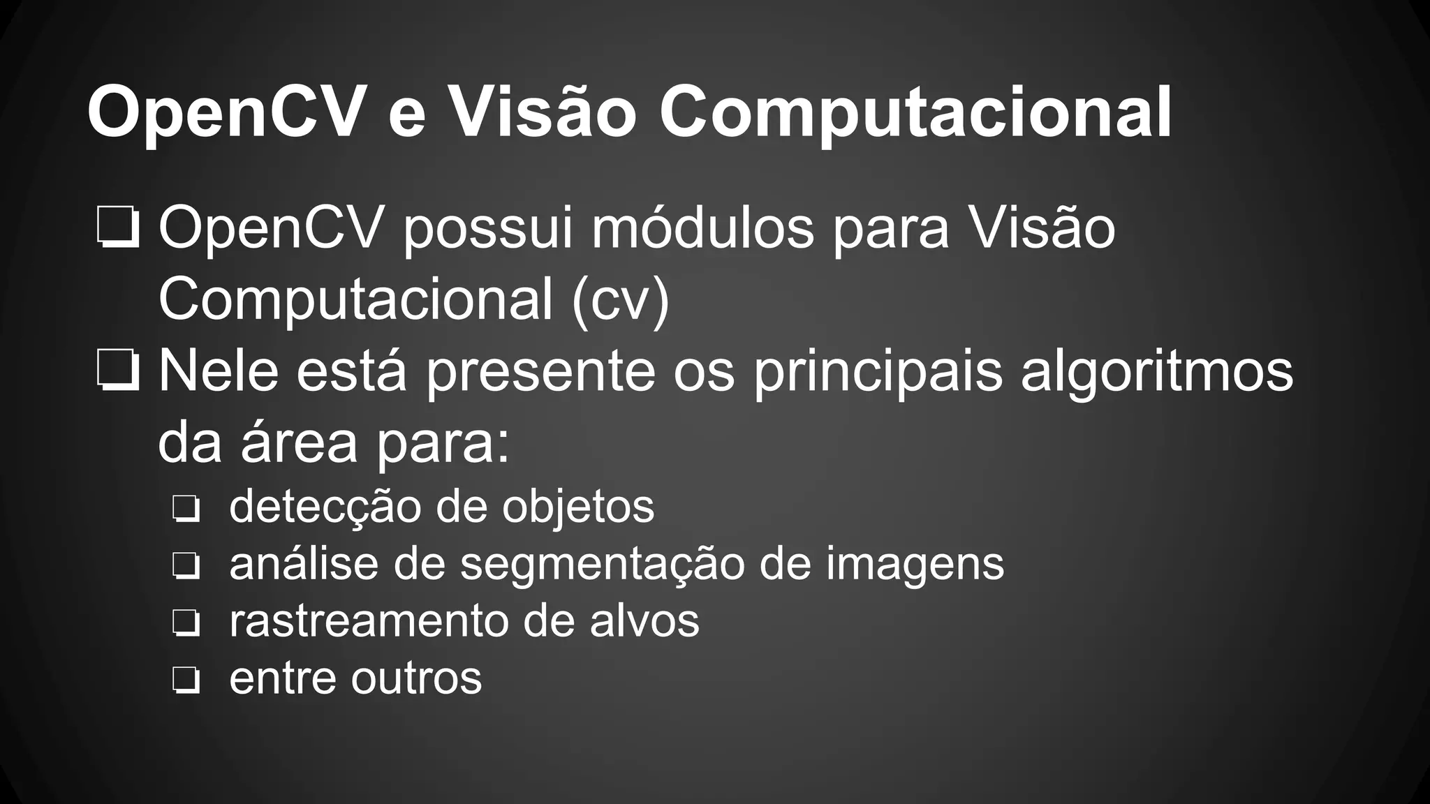 OpenCV e Visão Computacional
❏ OpenCV possui módulos para Visão
Computacional (cv)
❏ Nele está presente os principais algoritmos
da área para:
❏ detecção de objetos
❏ análise de segmentação de imagens
❏ rastreamento de alvos
❏ entre outros
 