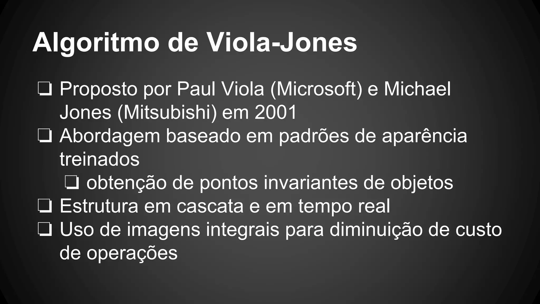 Algoritmo de Viola-Jones
❏ Proposto por Paul Viola (Microsoft) e Michael
Jones (Mitsubishi) em 2001
❏ Abordagem baseado em padrões de aparência
treinados
❏ obtenção de pontos invariantes de objetos
❏ Estrutura em cascata e em tempo real
❏ Uso de imagens integrais para diminuição de custo
de operações
 