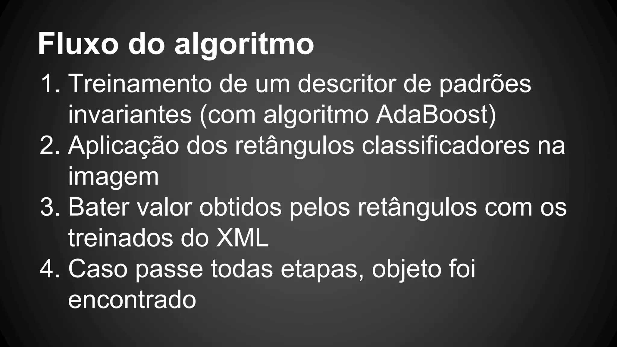 Fluxo do algoritmo
1. Treinamento de um descritor de padrões
invariantes (com algoritmo AdaBoost)
2. Aplicação dos retângulos classificadores na
imagem
3. Bater valor obtidos pelos retângulos com os
treinados do XML
4. Caso passe todas etapas, objeto foi
encontrado
 