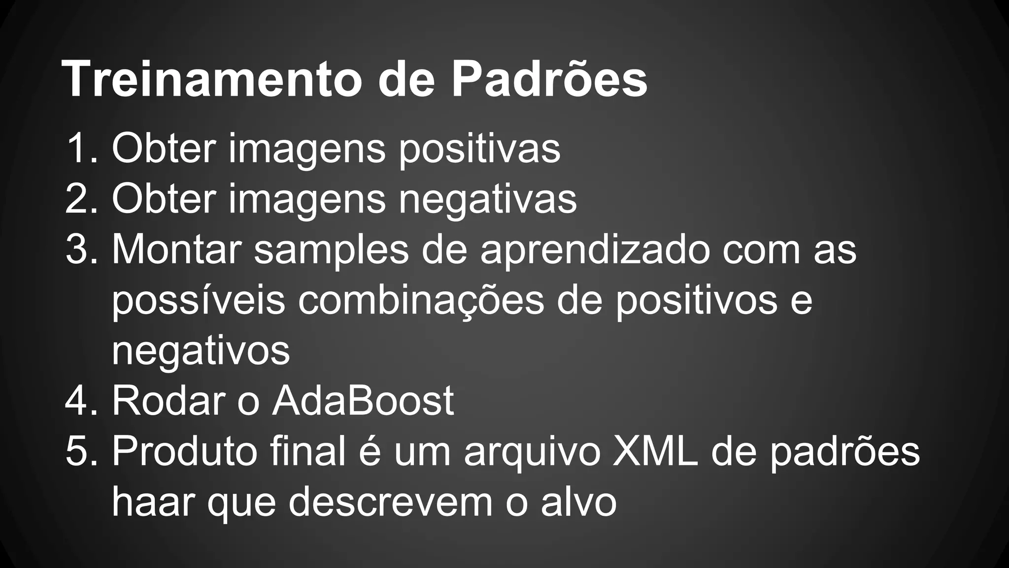 Treinamento de Padrões
1. Obter imagens positivas
2. Obter imagens negativas
3. Montar samples de aprendizado com as
possíveis combinações de positivos e
negativos
4. Rodar o AdaBoost
5. Produto final é um arquivo XML de padrões
haar que descrevem o alvo
 