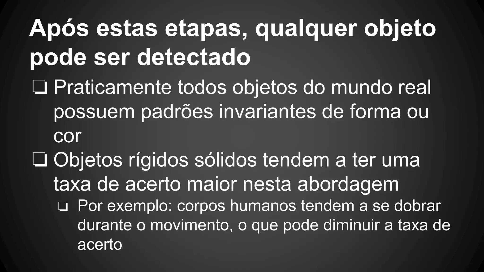 Após estas etapas, qualquer objeto
pode ser detectado
❏ Praticamente todos objetos do mundo real
possuem padrões invariantes de forma ou
cor
❏ Objetos rígidos sólidos tendem a ter uma
taxa de acerto maior nesta abordagem
❏ Por exemplo: corpos humanos tendem a se dobrar
durante o movimento, o que pode diminuir a taxa de
acerto
 
